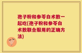 孢子粉和参苓白术散一起吃(孢子粉和参苓白术散联合服用的正确方法)