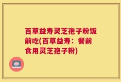 百草益寿灵芝孢子粉饭前吃(百草益寿：餐前食用灵芝孢子粉)