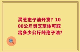 灵芝孢子油开发？1000公斤灵芝萃体可取出多少公斤纯孢子油？
