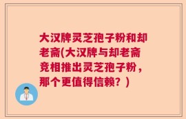 大汉牌灵芝孢子粉和却老斋(大汉牌与却老斋竞相推出灵芝孢子粉，那个更值得信赖？)