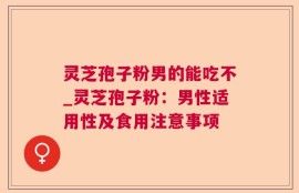 灵芝孢子粉男的能吃不_灵芝孢子粉：男性适用性及食用注意事项