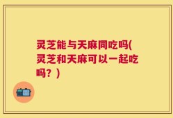 灵芝能与天麻同吃吗(灵芝和天麻可以一起吃吗？)