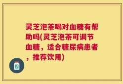 灵芝泡茶喝对血糖有帮助吗(灵芝泡茶可调节血糖，适合糖尿病患者，推荐饮用)