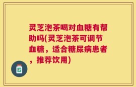 灵芝泡茶喝对血糖有帮助吗(灵芝泡茶可调节血糖，适合糖尿病患者，推荐饮用)