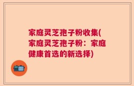 家庭灵芝孢子粉收集(家庭灵芝孢子粉：家庭健康首选的新选择)