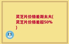 灵芝片价格差距太大(灵芝片价格差超50%)