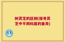 树灵芝的区别(探寻灵芝中不同科属的差异)