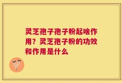灵芝孢子孢子粉起啥作用？灵芝孢子粉的功效和作用是什么