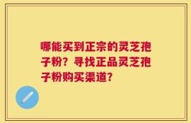 哪能买到正宗的灵芝孢子粉？寻找正品灵芝孢子粉购买渠道？