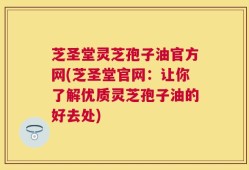 芝圣堂灵芝孢子油官方网(芝圣堂官网：让你了解优质灵芝孢子油的好去处)