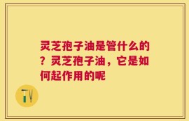 灵芝孢子油是管什么的？灵芝孢子油，它是如何起作用的呢