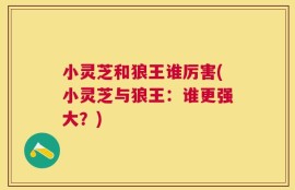 小灵芝和狼王谁厉害(小灵芝与狼王：谁更强大？)