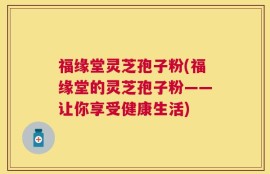 福缘堂灵芝孢子粉(福缘堂的灵芝孢子粉——让你享受健康生活)