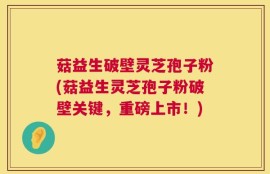 菇益生破壁灵芝孢子粉(菇益生灵芝孢子粉破壁关键，重磅上市！)