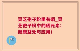 灵芝孢子粉里有硒_灵芝孢子粉中的硒元素：健康益处与应用)