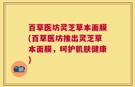 百草医坊灵芝草本面膜(百草医坊推出灵芝草本面膜，呵护肌肤健康)