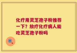 化疗用灵芝孢子粉推荐一下？放疗化疗病人能吃灵芝孢子粉吗