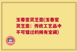 玉春堂灵芝壶(玉春堂灵芝壶：传统工艺品中不可错过的稀有宝藏)