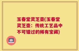 玉春堂灵芝壶(玉春堂灵芝壶：传统工艺品中不可错过的稀有宝藏)