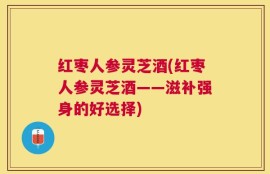 红枣人参灵芝酒(红枣人参灵芝酒——滋补强身的好选择)