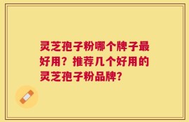 灵芝孢子粉哪个牌子最好用？推荐几个好用的灵芝孢子粉品牌？