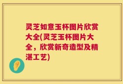 灵芝如意玉杯图片欣赏大全(灵芝玉杯图片大全，欣赏新奇造型及精湛工艺)