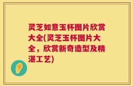 灵芝如意玉杯图片欣赏大全(灵芝玉杯图片大全，欣赏新奇造型及精湛工艺)