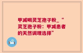 甲减喝灵芝孢子粉_“灵芝孢子粉：甲减患者的天然调理选择”
