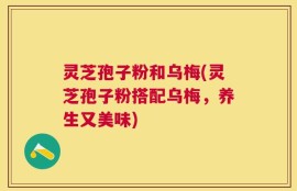灵芝孢子粉和乌梅(灵芝孢子粉搭配乌梅，养生又美味)