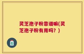 灵芝孢子粉靠谱嘛(灵芝孢子粉有用吗？)
