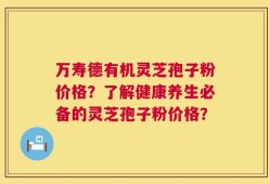 万寿德有机灵芝孢子粉价格？了解健康养生必备的灵芝孢子粉价格？