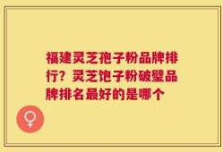 福建灵芝孢子粉品牌排行？灵芝饱子粉破璧品牌排名最好的是哪个