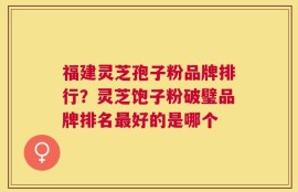 福建灵芝孢子粉品牌排行？灵芝饱子粉破璧品牌排名最好的是哪个