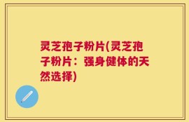 灵芝孢子粉片(灵芝孢子粉片：强身健体的天然选择)