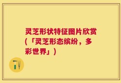 灵芝形状特征图片欣赏(「灵芝形态缤纷，多彩世界」)
