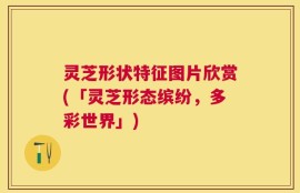 灵芝形状特征图片欣赏(「灵芝形态缤纷，多彩世界」)