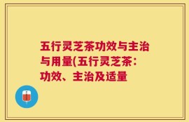 五行灵芝茶功效与主治与用量(五行灵芝茶：功效、主治及适量