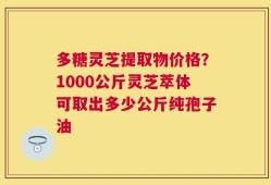 多糖灵芝提取物价格？1000公斤灵芝萃体可取出多少公斤纯孢子油