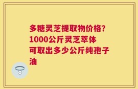 多糖灵芝提取物价格？1000公斤灵芝萃体可取出多少公斤纯孢子油
