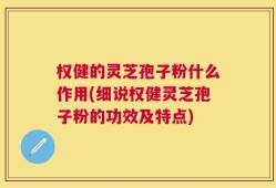 权健的灵芝孢子粉什么作用(细说权健灵芝孢子粉的功效及特点)