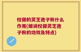 权健的灵芝孢子粉什么作用(细说权健灵芝孢子粉的功效及特点)