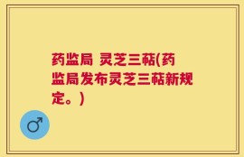药监局 灵芝三萜(药监局发布灵芝三萜新规定。)