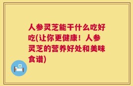 人参灵芝能干什么吃好吃(让你更健康！人参灵芝的营养好处和美味食谱)