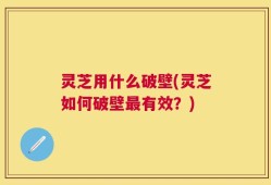 灵芝用什么破壁(灵芝如何破壁最有效？)