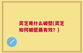 灵芝用什么破壁(灵芝如何破壁最有效？)