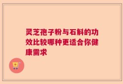 灵芝孢子粉与石斛的功效比较哪种更适合你健康需求