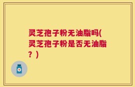 灵芝孢子粉无油脂吗(灵芝孢子粉是否无油脂？)
