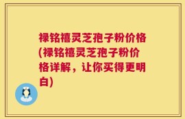 禄铭禧灵芝孢子粉价格(禄铭禧灵芝孢子粉价格详解，让你买得更明白)