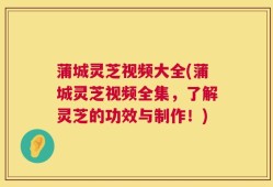 蒲城灵芝视频大全(蒲城灵芝视频全集，了解灵芝的功效与制作！)