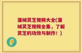 蒲城灵芝视频大全(蒲城灵芝视频全集，了解灵芝的功效与制作！)